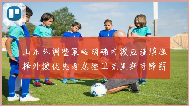 山东队调整策略明确内援应谨慎选择外援优先考虑控卫克里斯可降薪续约
