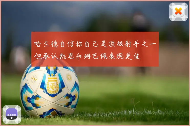 哈兰德自信称自己是顶级射手之一但承认凯恩和姆巴佩表现更佳