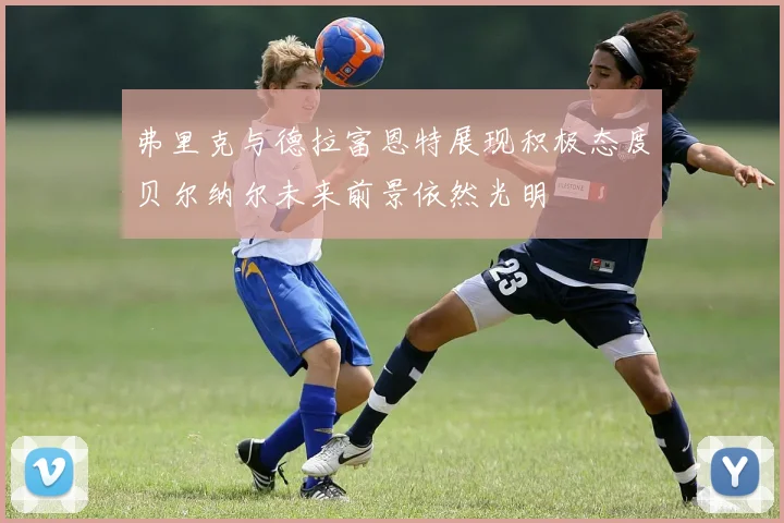 弗里克与德拉富恩特展现积极态度贝尔纳尔未来前景依然光明