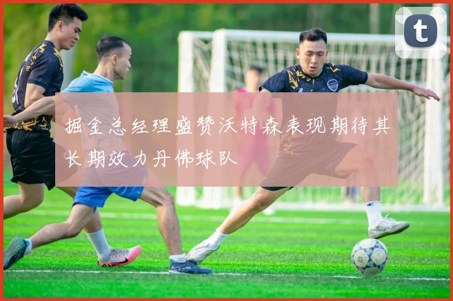 掘金总经理盛赞沃特森表现期待其长期效力丹佛球队