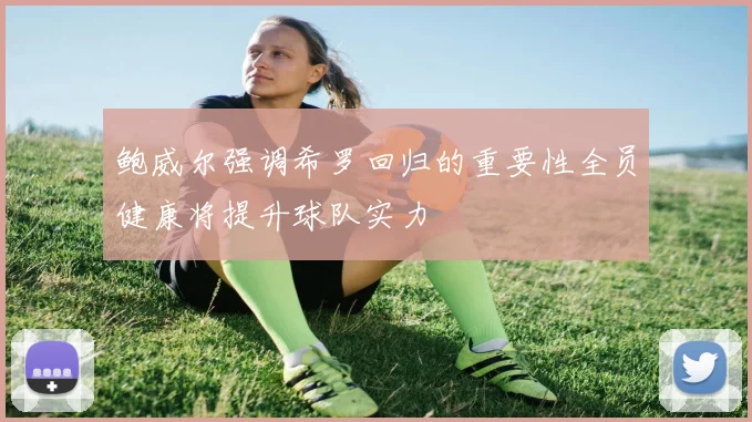 鲍威尔强调希罗回归的重要性全员健康将提升球队实力