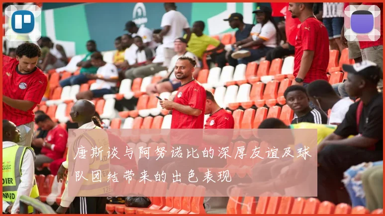 唐斯谈与阿努诺比的深厚友谊及球队团结带来的出色表现