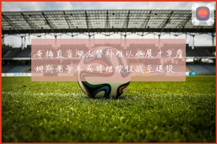 夸梅直言湖人替补难以施展才华詹姆斯老爷车或将继续征战至退役