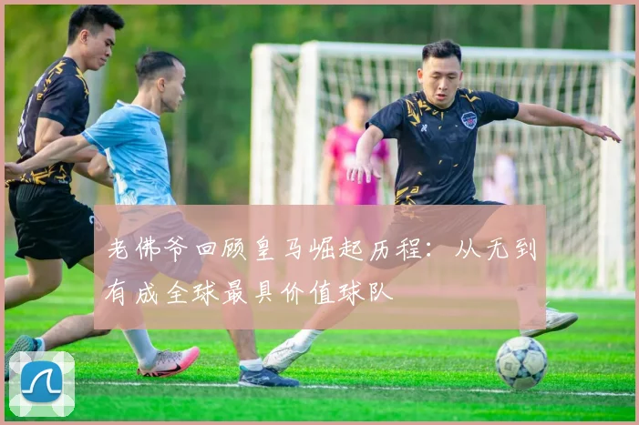 老佛爷回顾皇马崛起历程：从无到有成全球最具价值球队