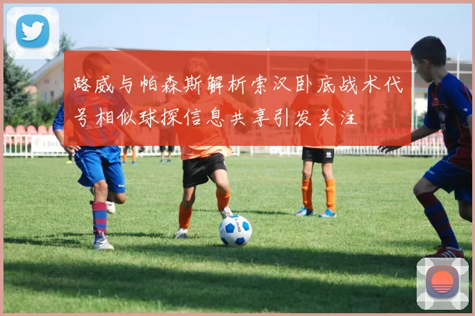路威与帕森斯解析索汉卧底战术代号相似球探信息共享引发关注