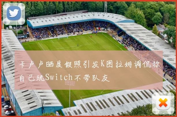 卡卢卢晒度假照引发K图拉姆调侃称自己玩Switch不带队友