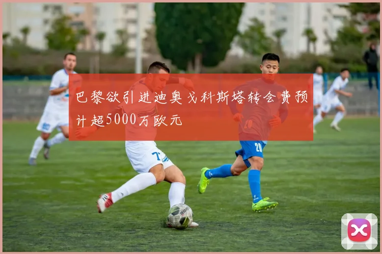 巴黎欲引进迪奥戈科斯塔转会费预计超5000万欧元